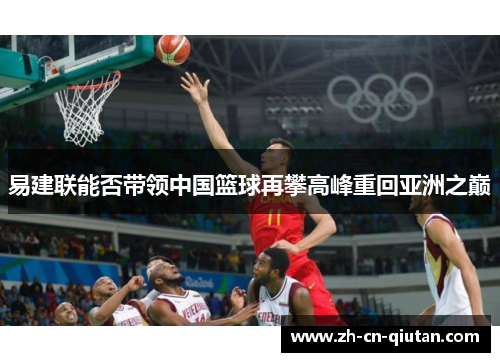 易建联能否带领中国篮球再攀高峰重回亚洲之巅 易建联能否带领中国篮球再攀高峰重回亚洲之巅