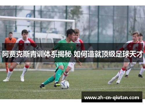 阿贾克斯青训体系揭秘 如何造就顶级足球天才 阿贾克斯青训体系揭秘 如何造就顶级足球天才