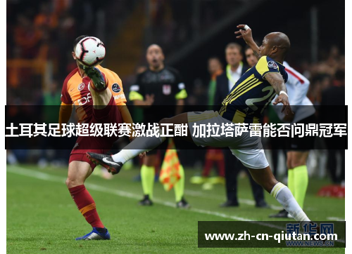 土耳其足球超级联赛激战正酣 加拉塔萨雷能否问鼎冠军 土耳其足球超级联赛激战正酣 加拉塔萨雷能否问鼎冠军