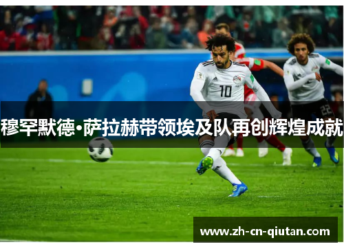 穆罕默德·萨拉赫带领埃及队再创辉煌成就 穆罕默德·萨拉赫带领埃及队再创辉煌成就