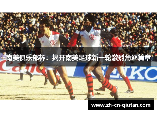 南美俱乐部杯:揭开南美足球新一轮激烈角逐篇章 南美俱乐部杯:揭开南美足球新一轮激烈角逐篇章