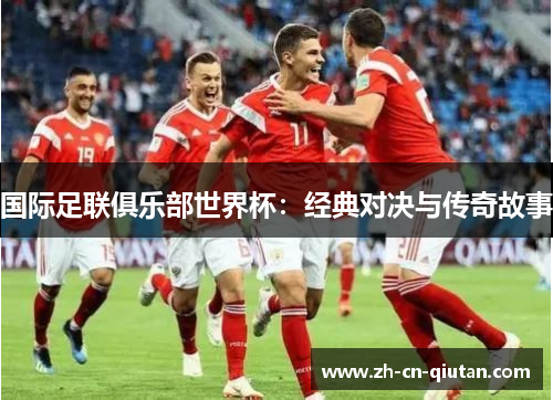国际足联俱乐部世界杯:经典对决与传奇故事 国际足联俱乐部世界杯:经典对决与传奇故事