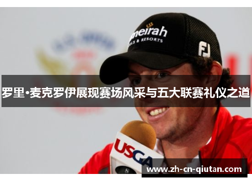 罗里·麦克罗伊展现赛场风采与五大联赛礼仪之道 罗里·麦克罗伊展现赛场风采与五大联赛礼仪之道