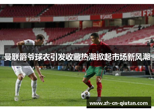 曼联爵爷球衣引发收藏热潮掀起市场新风潮 曼联爵爷球衣引发收藏热潮掀起市场新风潮