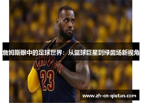 詹姆斯眼中的足球世界:从篮球巨星到绿茵场新视角 詹姆斯眼中的足球世界:从篮球巨星到绿茵场新视角